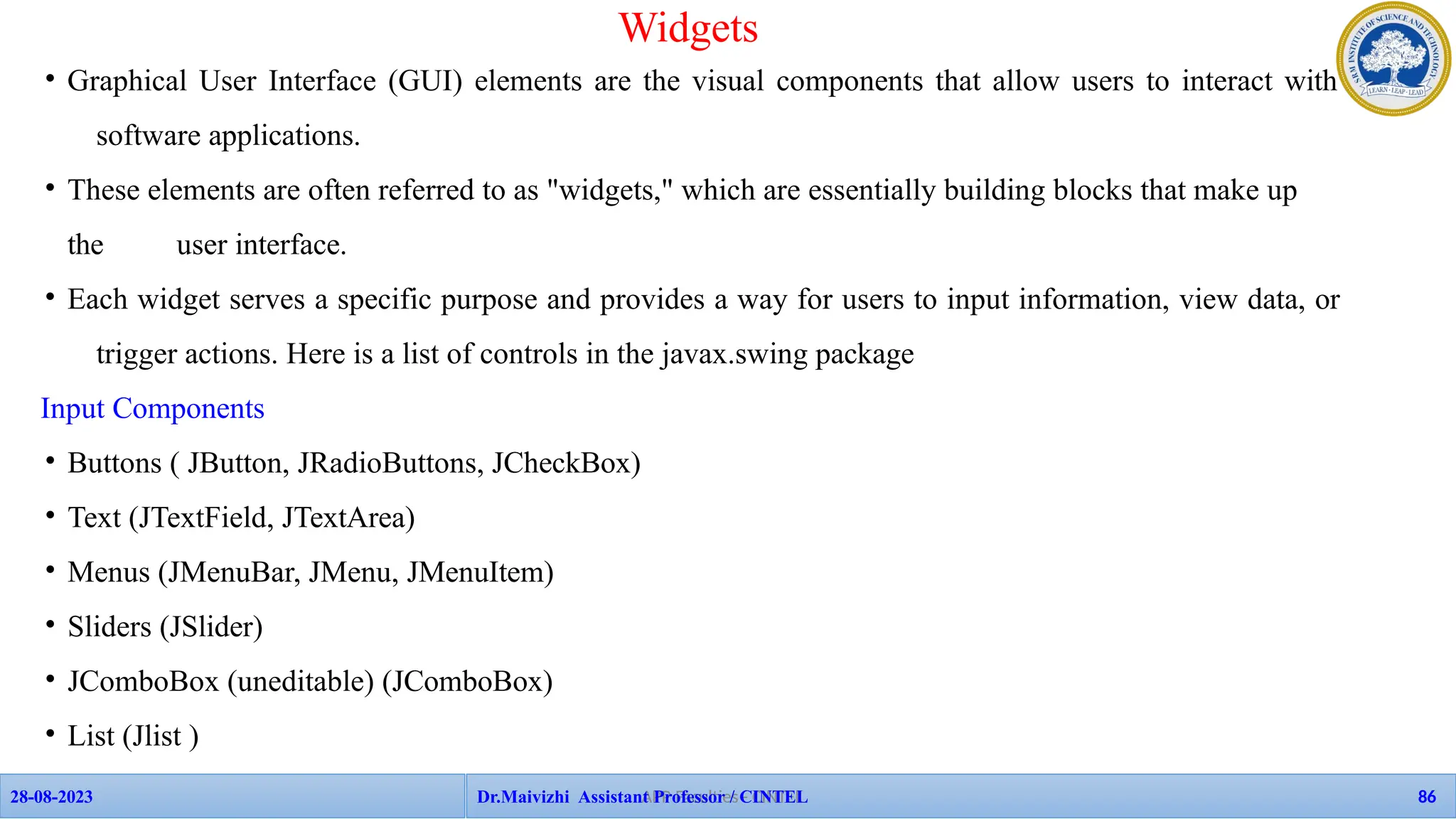• Graphical User Interface (GUI) elements are the visual components that allow users to interact with
software applications.
• These elements are often referred to as "widgets," which are essentially building blocks that make up
the user interface.
• Each widget serves a specific purpose and provides a way for users to input information, view data, or
trigger actions. Here is a list of controls in the javax.swing package
Input Components
• Buttons ( JButton, JRadioButtons, JCheckBox)
• Text (JTextField, JTextArea)
• Menus (JMenuBar, JMenu, JMenuItem)
• Sliders (JSlider)
• JComboBox (uneditable) (JComboBox)
• List (Jlist )
Widgets
APP Faculties - CINTEL
28-08-2023 Dr.Maivizhi Assistant Professor / CINTEL 86
 