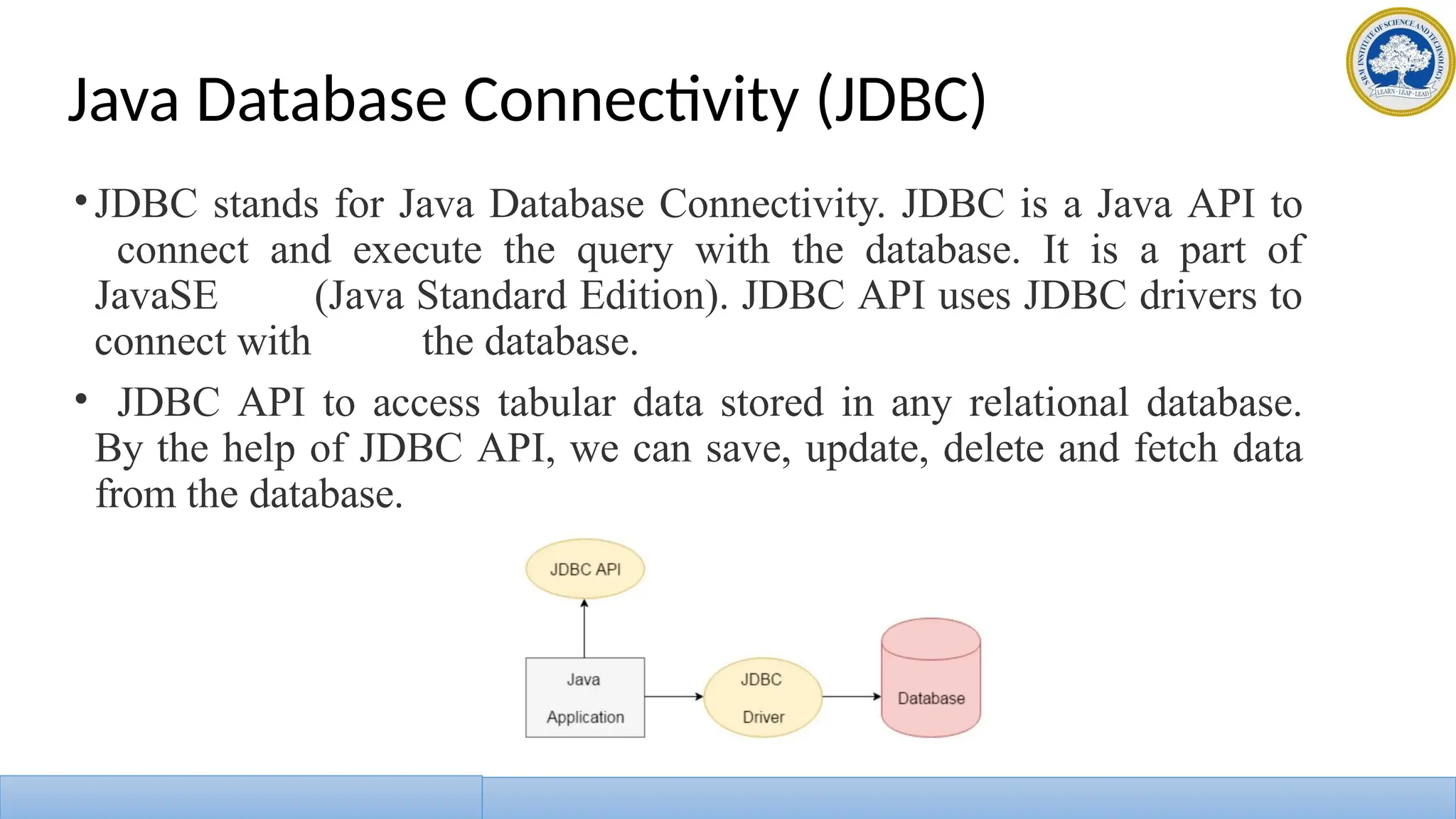 Java Database Connectivity (JDBC)
•JDBC stands for Java Database Connectivity. JDBC is a Java API to
connect and execute the query with the database. It is a part of
JavaSE (Java Standard Edition). JDBC API uses JDBC drivers to
connect with the database.
• JDBC API to access tabular data stored in any relational database.
By the help of JDBC API, we can save, update, delete and fetch data
from the database.
 