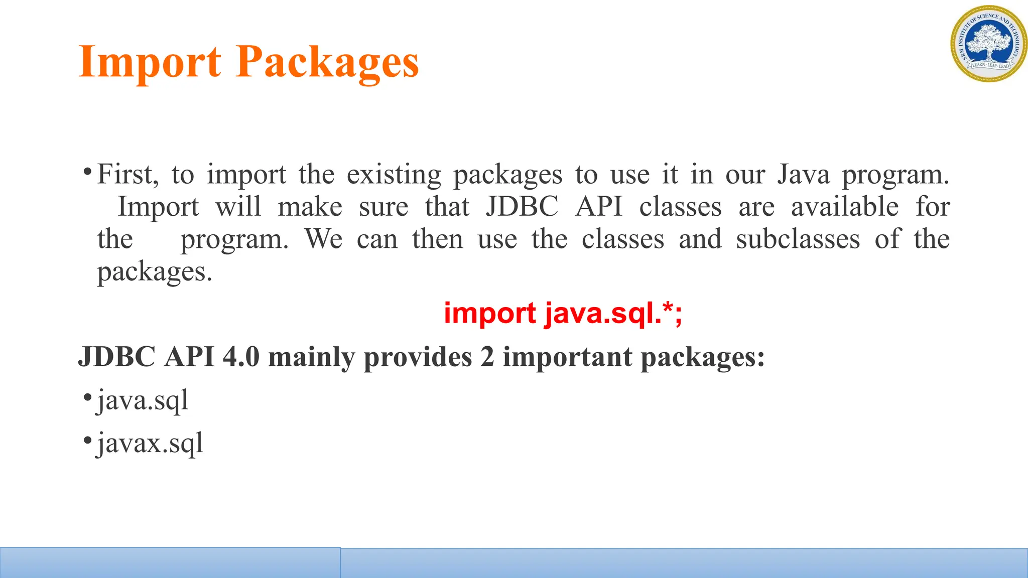 Import Packages
•First, to import the existing packages to use it in our Java program.
Import will make sure that JDBC API classes are available for
the program. We can then use the classes and subclasses of the
packages.
import java.sql.*;
JDBC API 4.0 mainly provides 2 important packages:
•java.sql
•javax.sql
 