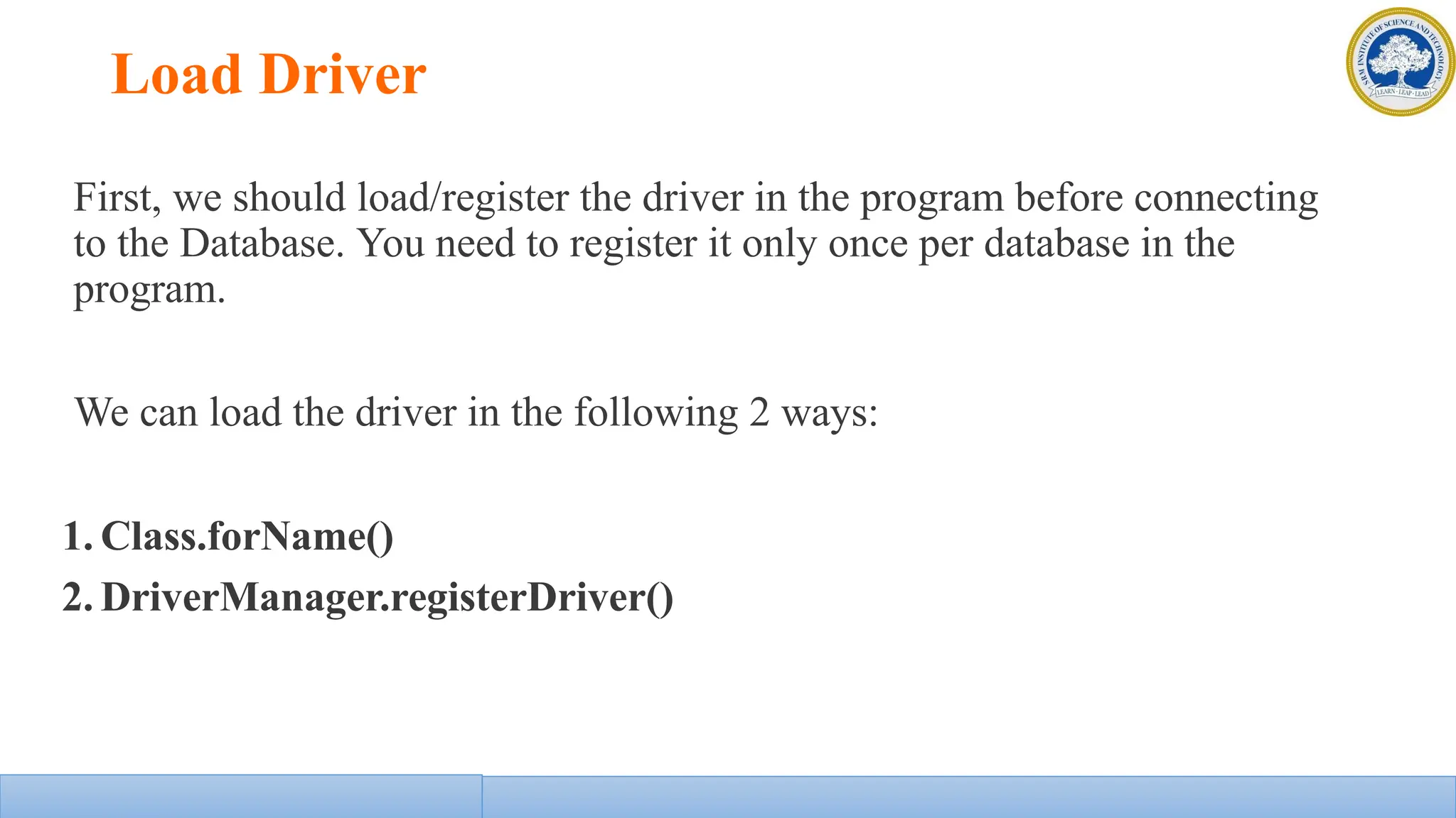 Load Driver
First, we should load/register the driver in the program before connecting
to the Database. You need to register it only once per database in the
program.
We can load the driver in the following 2 ways:
1. Class.forName()
2. DriverManager.registerDriver()
 