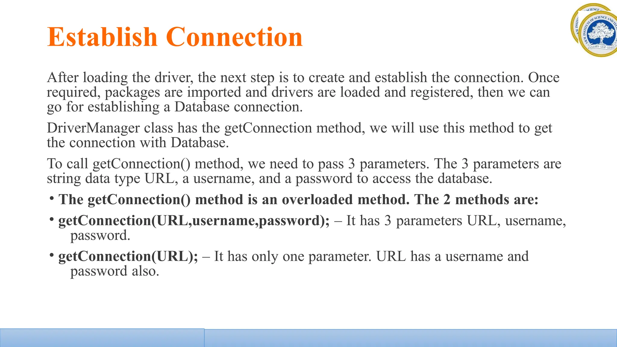 Establish Connection
After loading the driver, the next step is to create and establish the connection. Once
required, packages are imported and drivers are loaded and registered, then we can
go for establishing a Database connection.
DriverManager class has the getConnection method, we will use this method to get
the connection with Database.
To call getConnection() method, we need to pass 3 parameters. The 3 parameters are
string data type URL, a username, and a password to access the database.
• The getConnection() method is an overloaded method. The 2 methods are:
• getConnection(URL,username,password); – It has 3 parameters URL, username,
password.
• getConnection(URL); – It has only one parameter. URL has a username and
password also.
 