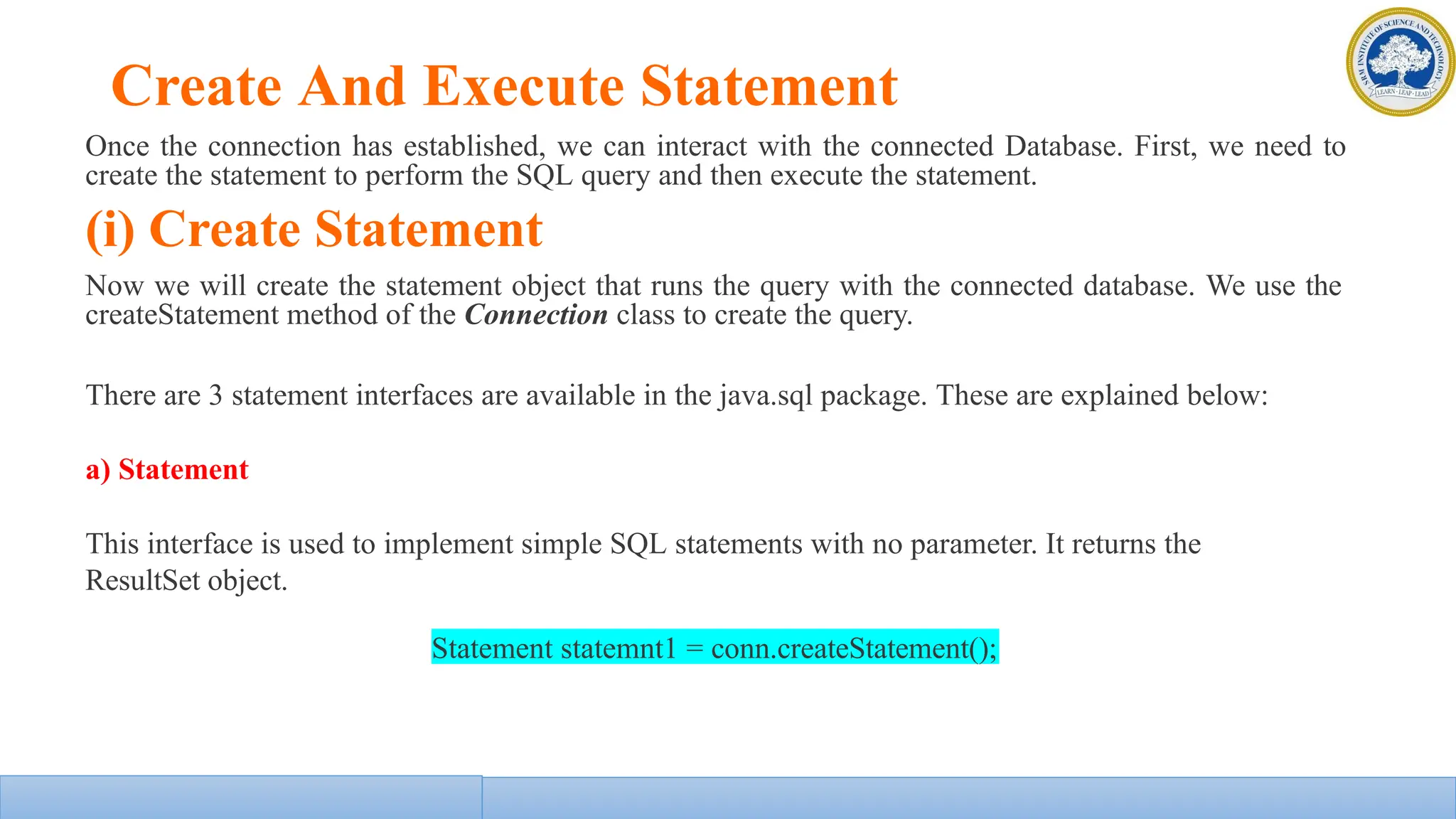 Create And Execute Statement
Once the connection has established, we can interact with the connected Database. First, we need to
create the statement to perform the SQL query and then execute the statement.
(i) Create Statement
Now we will create the statement object that runs the query with the connected database. We use the
createStatement method of the Connection class to create the query.
There are 3 statement interfaces are available in the java.sql package. These are explained below:
a) Statement
This interface is used to implement simple SQL statements with no parameter. It returns the
ResultSet object.
Statement statemnt1 = conn.createStatement();
 