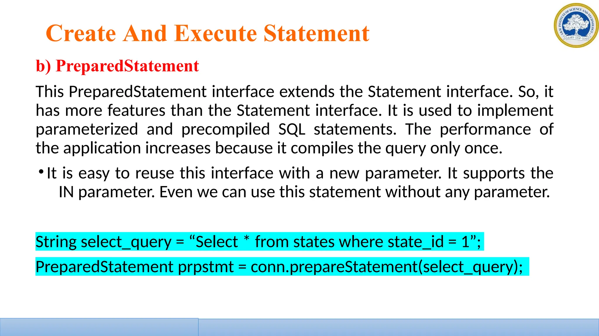 Create And Execute Statement
b) PreparedStatement
This PreparedStatement interface extends the Statement interface. So, it
has more features than the Statement interface. It is used to implement
parameterized and precompiled SQL statements. The performance of
the application increases because it compiles the query only once.
•It is easy to reuse this interface with a new parameter. It supports the
IN parameter. Even we can use this statement without any parameter.
String select_query = “Select * from states where state_id = 1”;
PreparedStatement prpstmt = conn.prepareStatement(select_query);
 