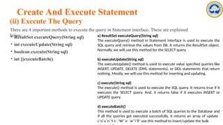 Create And Execute Statement
(ii) Execute The Query
There are 4 important methods to execute the query in Statement interface. These are explained
below:
• ResultSet executeQuery(String sql)
• int executeUpdate(String sql)
• boolean execute(String sql)
• int []executeBatch()
a) ResultSet executeQuery(String sql)
The executeQuery() method in Statement interface is used to execute the
SQL query and retrieve the values from DB. It returns the ResultSet object.
Normally, we will use this method for the SELECT query.
b) executeUpdate(String sql)
The executeUpdate() method is used to execute value specified queries like
INSERT, UPDATE, DELETE (DML statements), or DDL statements that return
nothing. Mostly, we will use this method for inserting and updating.
c) execute(String sql)
The execute() method is used to execute the SQL query. It returns true if it
executes the SELECT query. And, it returns false if it executes INSERT or
UPDATE query.
d) executeBatch()
This method is used to execute a batch of SQL queries to the Database and
if all the queries get executed successfully, it returns an array of update
cA
oP
uP
nFa
tc
su
.lt
Wies
e- C
wIN
iT
llEL
use this method to insert/update the bulk
 