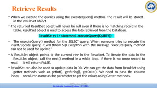 Retrieve Results
• When we execute the queries using the executeQuery() method, the result will be stored
in the ResultSet object.
• The returned ResultSet object will never be null even if there is no matching record in the
table. ResultSet object is used to access the data retrieved from the Database.
ResultSet rs 1= statemnt1.executeQuery(QUERY));
• The executeQuery() method for the SELECT query. When someone tries to execute the
insert/update query, it will throw SQLExecption with the message “executeQuery method
can not be used for update”.
• A ResultSet object points to the current row in the Resultset. To iterate the data in the
ResultSet object, call the next() method in a while loop. If there is no more record to
read, it will return FALSE.
• ResultSet can also be used to update data in DB. We can get the data from ResultSet using
getter methods such as getInt(), getString(), getDate(). We need to pass the column
index or column name as the parameter to get the values using Getter methods.
APP Faculties - CINTEL
Dr.Maivizhi Assistant Professor / CINTEL
 