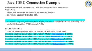 Java JDBC Connection Example
Implement the 6 basic steps to connect with database using JDBC in Java program.
Create Table
• Before that, first, create one table and add some entries into it.
• Below is the SQL query to create a table.
• create table employee_details (empNum INT(10), lastName varchar(50), firstName varchar(50), email
varchar(255) , deptNum INT(10), salary INT(10));
Insert Data Into Table
• Using the following queries, insert the data into the “employee_details” table.
insert into employee_details values (1001, 'Luther', 'Martin', 'ml@gmail.com', 1, 13000);
insert into employee_details values (1002, 'Murray', 'Keith', 'km@gmail.com', 2, 25000);
insert into employee_details values (1003, 'Branson', 'John', 'jb@gmail.com', 3, 15000);
insert into employee_details values (1004, 'Martin', 'Richard', 'rm@gmail.com', 4, 16000);
insert into employee_details values (1005, 'Hickman', 'David', 'dh@gmail.com', 5, 17000);
 