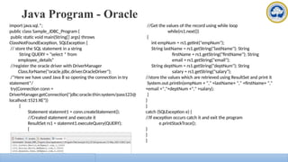 Java Program - Oracle
import java.sql.*;
public class Sample_JDBC_Program {
public static void main(String[] args) throws
ClassNotFoundException, SQLException {
// store the SQL statement in a string
String QUERY = "select * from
employee_details“
//register the oracle driver with DriverManager
Class.forName("oracle.jdbc.driver.OracleDriver");
/*Here we have used Java 8 so opening the connection in try
statement*/
try(Connection conn =
DriverManager.getConnection("jdbc:oracle:thin:system/pass123@
localhost:1521:XE"))
{
Statement statemnt1 = conn.createStatement();
//Created statement and execute it
ResultSet rs1 = statemnt1.executeQuery(QUERY);
{
//Get the values of the record using while loop
while(rs1.next())
{
int empNum = rs1.getInt("empNum");
String lastName = rs1.getString("lastName"); String
firstName = rs1.getString("firstName"); String
email = rs1.getString("email");
String deptNum = rs1.getString("deptNum"); String
salary = rs1.getString("salary");
//store the values which are retrieved using ResultSet and print it
System.out.println(empNum + "," +lastName+ "," +firstName+ ","
+email +","+deptNum +"," +salary);
}
}
}
catch (SQLException e) {
//If exception occurs catch it and exit the program
e.printStackTrace();
}
}
}
 