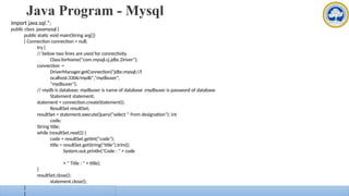Java Program - Mysql
import java.sql.*;
public class javamysql {
public static void main(String arg[])
{ Connection connection = null;
try {
// below two lines are used for connectivity.
Class.forName("com.mysql.cj.jdbc.Driver");
connection =
DriverManager.getConnection("jdbc:mysql://l
ocalhost:3306/mydb","mydbuser",
"mydbuser");
// mydb is database; mydbuser is name of database ;mydbuser is password of database
Statement statement;
statement = connection.createStatement();
ResultSet resultSet;
resultSet = statement.executeQuery("select * from designation"); int
code;
String title;
while (resultSet.next()) {
code = resultSet.getInt("code");
title = resultSet.getString("title").trim();
System.out.println("Code : " + code
+ " Title : " + title);
}
resultSet.close();
statement.close();
connection.close();
}
}
}
 