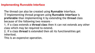Implementing Runnable Interface
The thread can also be created using Runnable interface.
 Implementing thread program using Runnable interface is
preferable than implementing it by extending the thread class
because of the following two reasons -
1. If a class extends a thread class then it can not extends any other
class which may be required to extend.
2. If a class thread is extended then all its functionalities get
inherited.
This is an expensive operation.
 
