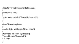class MyThread implements Runnable
{
public void run()
{
System.out.println("Thread is created!");
}
}
class ThreadProgRunn
{
public static void main(String args[])
{
MyThread obj=new MyThread();
Thread t=new Thread(obj);
t.start();
}
}
 