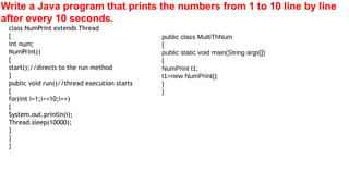 Write a Java program that prints the numbers from 1 to 10 line by line
after every 10 seconds.
class NumPrint extends Thread
{
int num;
NumPrint()
{
start();//directs to the run method
}
public void run()//thread execution starts
{
for(int i=1;i<=10;i++)
{
System.out.println(i);
Thread.sleep(10000);
}
}
}
public class MultiThNum
{
public static void main(String args[])
{
NumPrint t1;
t1=new NumPrint();
}
}
 