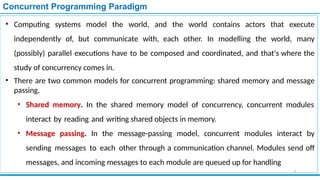 Concurrent Programming Paradigm
• Computing systems model the world, and the world contains actors that execute
independently of, but communicate with, each other. In modelling the world, many
(possibly) parallel executions have to be composed and coordinated, and that's where the
study of concurrency comes in.
• There are two common models for concurrent programming: shared memory and message
passing.
• Shared memory. In the shared memory model of concurrency, concurrent modules
interact by reading and writing shared objects in memory.
• Message passing. In the message-passing model, concurrent modules interact by
sending messages to each other through a communication channel. Modules send off
messages, and incoming messages to each module are queued up for handling
3
 