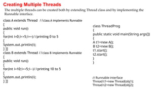 Creating Multiple Threads
class A extends Thread //class A implements Runnable
{
public void run()
{
for(int i=0;i<=5;i++)//printing 0 to 5
{
System.out.println(i);
} }}
class B extends Thread //class B implements Runnable
{
public void run()
{
for(int i=10;i>=5;i--)//printing 10 to 5
{
System.out.println(i);
} }}
The multiple threads can be created both by extending Thread class and by implementing the
Runnable interface.
class ThreadProg
{
public static void main(String args[])
{
A t1=new A();
B t2=new B();
t1.start();
t2.start();
}
}
// Runnable interface
Thread t1=new Thread(obj1);
Thread t2=new Thread(obj2);
 