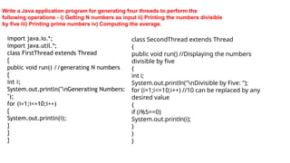 Write a Java application program for generating four threads to perform the
following operations - i) Getting N numbers as input ii) Printing the numbers divisible
by five iii) Printing prime numbers iv) Computing the average.
import java.io.*;
import java.util.*;
class FirstThread extends Thread
{
public void run() //generating N numbers
{
int i;
System.out.println("nGenerating Numbers:
");
for (i=1;i<=10;i++)
{
System.out.println(i);
}
}
}
class SecondThread extends Thread
{
public void run() //Displaying the numbers
divisible by five
{
int i;
System.out.println("nDivisible by Five: ");
for (i=1;i<=10;i++) //10 can be replaced by any
desired value
{
if (i%5==0)
System.out.println(i);
}
}
}
 