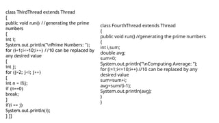 class ThirdThread extends Thread
{
public void run() //generating the prime
numbers
{
int i;
System.out.println("nPrime Numbers: ");
for (i=1;i<=10;i++) //10 can be replaced by
any desired value
{
int j;
for (j=2; j<i; j++)
{
int n = i%j;
if (n==0)
break;
}
if(i == j)
System.out.println(i);
} }}
class FourthThread extends Thread
{
public void run() //generating the prime numbers
{
int i,sum;
double avg;
sum=0;
System.out.println("nComputing Average: ");
for (i=1;i<=10;i++) //10 can be replaced by any
desired value
sum=sum+i;
avg=sum/(i-1);
System.out.println(avg);
}
}
 