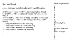 class MainThread
{
public static void main(String[] args) throws IOException
{
FirstThread T1 = new FirstThread(); //creating first thread
SecondThread T2 = new SecondThread(); //creating second
thread
ThirdThread T3 = new ThirdThread(); //creating Third thread
FourthThread T4 = new FourthThread(); //creating Fourth
thread
T1.start(); //First Thread starts executing
T2.start();//Second Thread starts executing
T3.start();//Third Thread starts executing
T4.start();//Fourth Thread starts executing
}
}
Generating Numbers:
1
2
3
4
5
6
7
8
9
10
Divisible by Five:
5
10
Computing Average:
5.0
Prime Numbers:
2
3
5
7
 