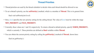 Thread Priorities
• Thread priorities are used by the thread scheduler to decide when each thread should be allowed to run.
• To set a thread’s priority, use the setPriority( ) method, which is a member of Thread. This is its general form:
final void setPriority(int level)
• Here, level specifies the new priority setting for the calling thread. The value of level must be within the range
MIN_PRIORITY and MAX_PRIORITY.
• Currently, these values are 1 and 10, respectively. To return a thread to default priority, specify NORM_PRIORITY,
which is currently 5. These priorities are defined as final variables within Thread.
• You can obtain the current priority setting by calling the getPriority( ) method of Thread, shown here:
final int getPriority( )
 