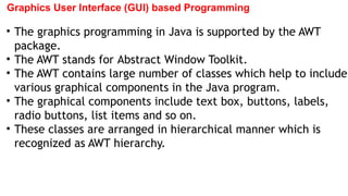 Graphics User Interface (GUI) based Programming
• The graphics programming in Java is supported by the AWT
package.
• The AWT stands for Abstract Window Toolkit.
• The AWT contains large number of classes which help to include
various graphical components in the Java program.
• The graphical components include text box, buttons, labels,
radio buttons, list items and so on.
• These classes are arranged in hierarchical manner which is
recognized as AWT hierarchy.
 