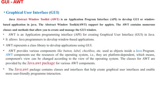 GUI - AWT
• Graphical User Interface (GUI)
Java Abstract Window Toolkit (AWT) is an Application Program Interface (API) to develop GUI or window-
based application in java. The Abstract Window Toolkit(AWT) support for applets. The AWT contains numerous
classes and methods that allow you to create and manage the GUI window.
• AWT is an Application programming interface (API) for creating Graphical User Interface (GUI) in Java.
• It allows Java programmers to develop window-based applications.
• AWT represents a class library to develop applications using GUI.
• AWT provides various components like button, label, checkbox, etc. used as objects inside a Java Program.
AWT components use the resources of the operating system, i.e., they are platform-dependent, which means,
component's view can be changed according to the view of the operating system. The classes for AWT are
provided by the Java.awt package for various AWT components.
• The Java.awt package contains classes and interfaces that help create graphical user interfaces and enable
more user-friendly programme interaction.
 