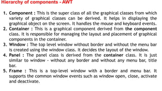Hierarchy of components - AWT
1. Component : This is the super class of all the graphical classes from which
variety of graphical classes can be derived. It helps in displaying the
graphical object on the screen. It handles the mouse and keyboard events.
2. Container : This is a graphical component derived from the component
class. It is responsible for managing the layout and placement of graphical
components in the container.
3. Window : The top level window without border and without the menu bar
is created using the window class. It decides the layout of the window.
4. Panel : The panel class is derived from the container class. It is just
similar to window - without any border and without any menu bar, title
bar.
5. Frame : This is a top-level window with a border and menu bar. It
supports the common window events such as window open, close, activate
and deactivate.
 