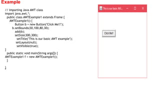 Example
// importing Java AWT class
import java.awt.*;
public class AWTExample1 extends Frame {
AWTExample1() {
Button b = new Button("Click Me!!");
b.setBounds(30,100,80,30);
add(b);
setSize(300,300);
setTitle("This is our basic AWT example");
setLayout(null);
setVisible(true);
}
public static void main(String args[]) {
AWTExample1 f = new AWTExample1();
}
}
 