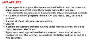 JAVA APPLETS
• A java applet is a program that appears embedded in a web document and
applet come into effect when the browser browse the web page.
• to generate the dynamic content. It runs inside the browser and works at client side.
 It is a similar kind of programs like in C,C++ and Pascal. etc., to solve a
problem.
 It works at client side so less response time.
 Secured
 It can be executed by browsers running under many platforms, including
Linux, Windows, Mac Os etc.
 Applets are small applications that are accessed on an Internet server,
transported over the Internet, automatically installed, and run as part of a
web document.
 