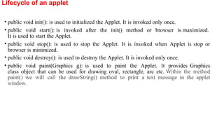 Lifecycle of an applet
• public void init(): is used to initialized the Applet. It is invoked only once.
• public void start(): is invoked after the init() method or browser is maximized.
It is used to start the Applet.
• public void stop(): is used to stop the Applet. It is invoked when Applet is stop or
browser is minimized.
• public void destroy(): is used to destroy the Applet. It is invoked only once.
• public void paint(Graphics g): is used to paint the Applet. It provides Graphics
class object that can be used for drawing oval, rectangle, arc etc. Within the method
paint() we will call the drawString() method to print a text message in the applet
window.
 