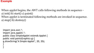 Example
import java.awt.*;
import java.applet.*;
public class SimpleApplet extends Applet {
public void paint(Graphics g) {
g.drawString("A Simple Applet", 20, 20);
}
}
When applet begins, the AWT calls following methods in sequence -
a) init() b) start() c) paint()
When applet is terminated following methods are invoked in sequence.
a) stop() b) destroy()
 