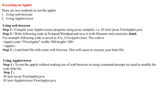Executing an Applet
There are two methods to run the applet
1. Using web browser
2. Using Appletviewer
Using web browser
Step 1 : Compile your Applet source program using javac compiler, i.e. D:test>javac FirstApplet.java
Step 2 : Write following code in Notepad/Wordpad and save it with filename and extension .html.
For example following code is saved as Exe_FirstApplet.html, The code is
<applet code="FirstApplet" width=300 height=100>
</applet>
Step 3 : Load html file with some web browser, This will cause to execute your html file
Using Appletviewer
Step 1 : To run the applet without making use of web browser or using command prompt we need to modify the
code little bit.
Step 2 :
D:test>javac FirstApplet.java
D:test>Appletviewer FirstApplet.java
 