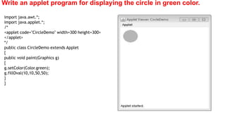 Write an applet program for displaying the circle in green color.
import java.awt.*;
import java.applet.*;
/*
<applet code="CircleDemo" width=300 height=300>
</applet>
*/
public class CircleDemo extends Applet
{
public void paint(Graphics g)
{
g.setColor(Color.green);
g.fillOval(10,10,50,50);
}
}
 