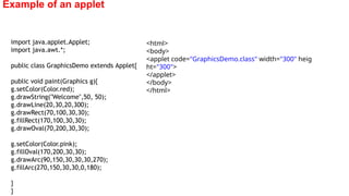 Example of an applet
import java.applet.Applet;
import java.awt.*;
public class GraphicsDemo extends Applet{
public void paint(Graphics g){
g.setColor(Color.red);
g.drawString("Welcome",50, 50);
g.drawLine(20,30,20,300);
g.drawRect(70,100,30,30);
g.fillRect(170,100,30,30);
g.drawOval(70,200,30,30);
g.setColor(Color.pink);
g.fillOval(170,200,30,30);
g.drawArc(90,150,30,30,30,270);
g.fillArc(270,150,30,30,0,180);
}
}
<html>
<body>
<applet code="GraphicsDemo.class" width="300" heig
ht="300">
</applet>
</body>
</html>
 