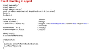 Event Handling in applet
import java.applet.*;
import java.awt.*;
import java.awt.event.*;
public class EventApplet extends Applet implements ActionListner{
Button b;
TextField tf;
public void init(){
tf=new TextField();
tf.setBounds(30,40,150,20);
b=new Button("Click");
b.setBounds(80,150,60,50);
add(b);add(tf);
b.addActionListener(this);
setLayout(null);
}
public void actionPerformed(ActionEvent e){
tf.setText("Welcome");
}
1.<html>
2.<body>
3.<applet code="EventApplet.class" width="300" height="300">
4.</applet>
5.</body>
6.</html>
 