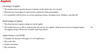 Applets
Advantages of applets
• The response time is quicker because it operates on the client-side. It is secured.
• Web browsers must adhere to tight security regulations while using applets.
• It is compatible with browsers on various operating systems, including Linux, Windows, and Mac OS.
Disadvantages of applets
• The client browser requires a plugin to run the applet.
• The mobile browser on iOS or Android does not run any Java applets. Desktop browsers have dropped support for
Java applets along with the rise of mobile operating systems.
Applet features over HTML
• It displays the dynamic web pages of a web application.
• Play audio files.
• Display documents.
• Play animations.
 