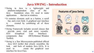 • Swing in Java is a lightweight and
platform-independent class of the
Java foundation class. It's used to make
applications that run in windows.
• It contains elements such as a button, a scroll
bar, and a text field. A graphical user interface
is created by combining all of these
elements.
• Swing Framework includes several classes that
provide more vital and more versatile
GUI (Graphical User Interface)
components than AWT(Abstract Window
Toolkit).
• Swing is a Sun Microsystems-published official
Java GUI toolkit that closely resembles the
look and feels of modern Java GUIs. It is
used to create the graphical user
interface for Java Class.
Java SWING - Introduction
43
 