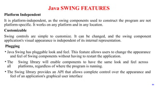 Platform Independent
It is platform-independent, as the swing components used to construct the program are not
platform-specific. It works on any platform and in any location.
Customizable
Swing controls are simple to customize. It can be changed, and the swing component
application's visual appearance is independent of its internal representation.
Plugging
• Java Swing has pluggable look and feel. This feature allows users to change the appearance
and feel of Swing components without having to restart the application.
• The Swing library will enable components to have the same look and feel across
all platforms, regardless of where the program is running.
• The Swing library provides an API that allows complete control over the appearance and
feel of an application's graphical user interface
Java SWING FEATURES
44
 