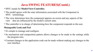 • MVC stands for Model-View-Controller.
• The model agrees with the state information associated with the Component in
MVC terminology.
• The view determines how the component appears on screen and any aspects of the
view that are influenced by the model's current state.
• The controller is in charge of determining how the component responds to the user.
Manageable Look and Feel
• It's simple to manage and configure.
• Its mechanism and composition pattern allows changes to be made to the settings while
the program runs.
• Constant changes to the application code can be made without making any changes to the
user interface.
Java SWING FEATURES(Contd.)
45
 