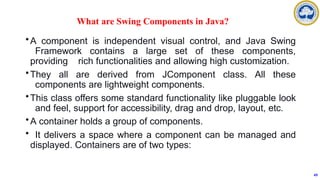 What are Swing Components in Java?
•A component is independent visual control, and Java Swing
Framework contains a large set of these components,
providing rich functionalities and allowing high customization.
•They all are derived from JComponent class. All these
components are lightweight components.
•This class offers some standard functionality like pluggable look
and feel, support for accessibility, drag and drop, layout, etc.
•A container holds a group of components.
• It delivers a space where a component can be managed and
displayed. Containers are of two types:
49
 