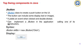 Jbutton
• JButton class to create a push button on the UI.
• The button can include some display text or images.
• It yields an event when clicked and double-clicked.
• Can implement a JButton in the application
by
calling one of its
constructors.
Syntax:
JButton okBtn = new JButton(“Click”);
Display:
Top Swing components in Java
51
 
