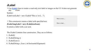 JLabel
• Use JLabel class to render a read-only text label or images on the UI. It does not generate
any event.
Syntax:
JLabel textLabel = new JLabel(“This is 1st L...”);
• This constructor returns a label with specified text.
JLabel imgLabel = new JLabel(carIcon);
It returns a label with a car icon.
The JLabel Contains four constructors. They are as follows:
1. JLabel()
2. JLabel(String s)
3. JLabel(Icon i)
4. JLabel(String s, Icon i, int horizontalAlignment)
52
 