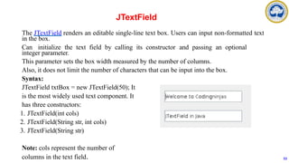 The JTextField renders an editable single-line text box. Users can input non-formatted text
in the box.
Can initialize the text field by calling its constructor and passing an optional
integer parameter.
This parameter sets the box width measured by the number of columns.
Also, it does not limit the number of characters that can be input into the box.
Syntax:
JTextField txtBox = new JTextField(50); It
is the most widely used text component. It
has three constructors:
1. JTextField(int cols)
2. JTextField(String str, int cols)
3. JTextField(String str)
Note: cols represent the number of
columns in the text field.
JTextField
53
 