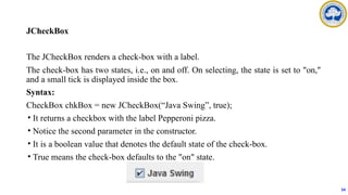 JCheckBox
The JCheckBox renders a check-box with a label.
The check-box has two states, i.e., on and off. On selecting, the state is set to "on,"
and a small tick is displayed inside the box.
Syntax:
CheckBox chkBox = new JCheckBox(“Java Swing”, true);
• It returns a checkbox with the label Pepperoni pizza.
• Notice the second parameter in the constructor.
• It is a boolean value that denotes the default state of the check-box.
• True means the check-box defaults to the "on" state.
54
 