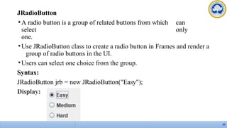 JRadioButton
•A radio button is a group of related buttons from which can
select only
one.
•Use JRadioButton class to create a radio button in Frames and render a
group of radio buttons in the UI.
•Users can select one choice from the group.
Syntax:
JRadioButton jrb = new JRadioButton("Easy");
Display:
55
 