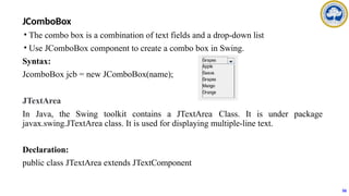 JComboBox
• The combo box is a combination of text fields and a drop-down list
• Use JComboBox component to create a combo box in Swing.
Syntax:
JcomboBox jcb = new JComboBox(name);
JTextArea
In Java, the Swing toolkit contains a JTextArea Class. It is under package
javax.swing.JTextArea class. It is used for displaying multiple-line text.
Declaration:
public class JTextArea extends JTextComponent
56
 