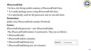JPasswordField
• In Java, the Swing toolkit contains a JPasswordField Class.
• It is under package javax.swing.JPasswordField class.
• It is specifically used for the password, and we can edit them.
Declaration:
public class JPasswordField extends JTextField
Syntax:
JPasswordField password = new JPasswordField();
The JPasswordFieldContains 4 constructors. They are as follows:
• JPasswordField()
• JPasswordField(int columns)
• JPasswordField(String text)
• JPasswordField(String text, int columns)
58
 
