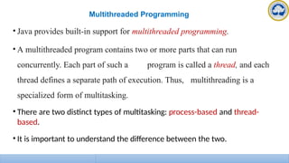 Multithreaded Programming
• Java provides built-in support for multithreaded programming.
• A multithreaded program contains two or more parts that can run
concurrently. Each part of such a program is called a thread, and each
thread defines a separate path of execution. Thus, multithreading is a
specialized form of multitasking.
• There are two distinct types of multitasking: process-based and thread-
based.
• It is important to understand the difference between the two.
 