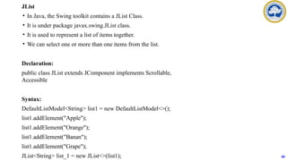 JList
• In Java, the Swing toolkit contains a JList Class.
• It is under package javax.swing.JList class.
• It is used to represent a list of items together.
• We can select one or more than one items from the list.
Declaration:
public class JList extends JComponent implements Scrollable,
Accessible
Syntax:
DefaultListModel<String> list1 = new DefaultListModel<>();
list1.addElement("Apple");
list1.addElement("Orange");
list1.addElement("Banan");
list1.addElement("Grape");
JList<String> list_1 = new JList<>(list1); 60
 