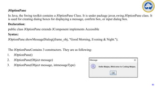 JOptionPane
In Java, the Swing toolkit contains a JOptionPane Class. It is under package javax.swing.JOptionPane class. It
is used for creating dialog boxes for displaying a message, confirm box, or input dialog box.
Declaration:
public class JOptionPane extends JComponent implements Accessible
Syntax:
JOptionPane.showMessageDialog(jframe_obj, "Good Morning, Evening & Night.");
The JOptionPaneContains 3 constructors. They are as following:
1. JOptionPane()
2. JOptionPane(Object message)
3. JOptionPane(Object message, intmessageType)
62
 