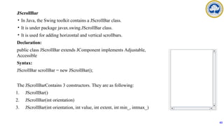 JScrollBar
• In Java, the Swing toolkit contains a JScrollBar class.
• It is under package javax.swing.JScrollBar class.
• It is used for adding horizontal and vertical scrollbars.
Declaration:
public class JScrollBar extends JComponent implements Adjustable,
Accessible
Syntax:
JScrollBar scrollBar = new JScrollBar();
The JScrollBarContains 3 constructors. They are as following:
1. JScrollBar()
2. JScrollBar(int orientation)
3. JScrollBar(int orientation, int value, int extent, int min_, intmax_)
63
 