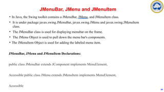 • In Java, the Swing toolkit contains a JMenuBar, JMenu, and JMenuItem class.
• It is under package javax.swing.JMenuBar, javax.swing.JMenu and javax.swing.JMenuItem
class.
• The JMenuBar class is used for displaying menubar on the frame.
• The JMenu Object is used to pull down the menu bar's components.
• The JMenuItem Object is used for adding the labeled menu item.
JMenuBar, JMenu and JMenuItem Declarations:
public class JMenuBar extends JComponent implements MenuElement,
Accessible public class JMenu extends JMenuItem implements MenuElement,
Accessible
JMenuBar, JMenu and JMenuItem
64
 