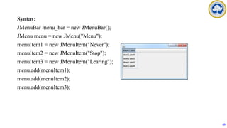 Syntax:
JMenuBar menu_bar = new JMenuBar();
JMenu menu = new JMenu("Menu");
menuItem1 = new JMenuItem("Never");
menuItem2 = new JMenuItem("Stop");
menuItem3 = new JMenuItem("Learing");
menu.add(menuItem1);
menu.add(menuItem2);
menu.add(menuItem3);
65
 